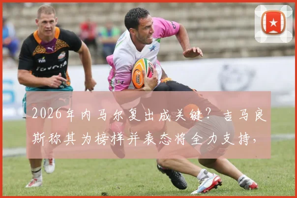 2026年内马尔复出成关键？吉马良斯称其为榜样并表态将全力支持，核心战术能否无缝衔接引热议