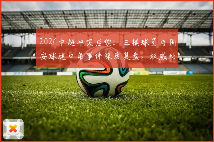 2026中超冲突后续：三镇球员与国安球迷口角事件深度复盘，权威处理结果与球迷反思