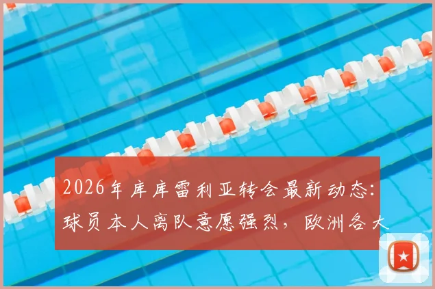 2026年库库雷利亚转会最新动态:球员本人离队意愿强烈,欧洲各大顶级豪门接触时间线梳理