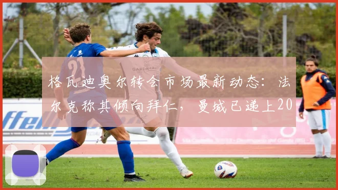 格瓦迪奥尔转会市场最新动态:法尔克称其倾向拜仁,曼城已递上2026年续约合同