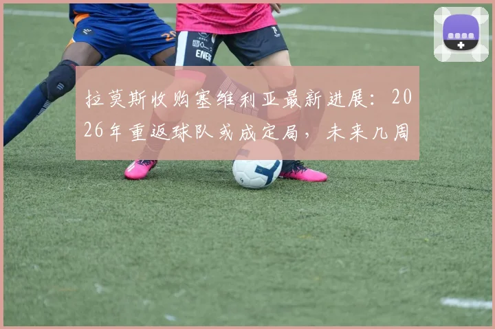 拉莫斯收购塞维利亚最新进展:2026年重返球队或成定局,未来几周将有好消息传出