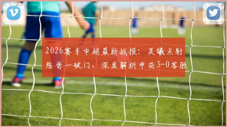 2026赛季中超最新战报：吴曦点射陈晋一破门，深度解析申花3-0客胜河南全过程与战术亮点