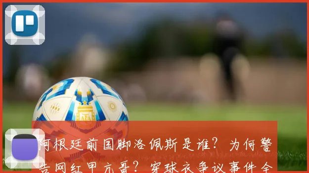阿根廷前国脚洛佩斯是谁？为何警告网红甲亢哥？穿球衣争议事件全解析
