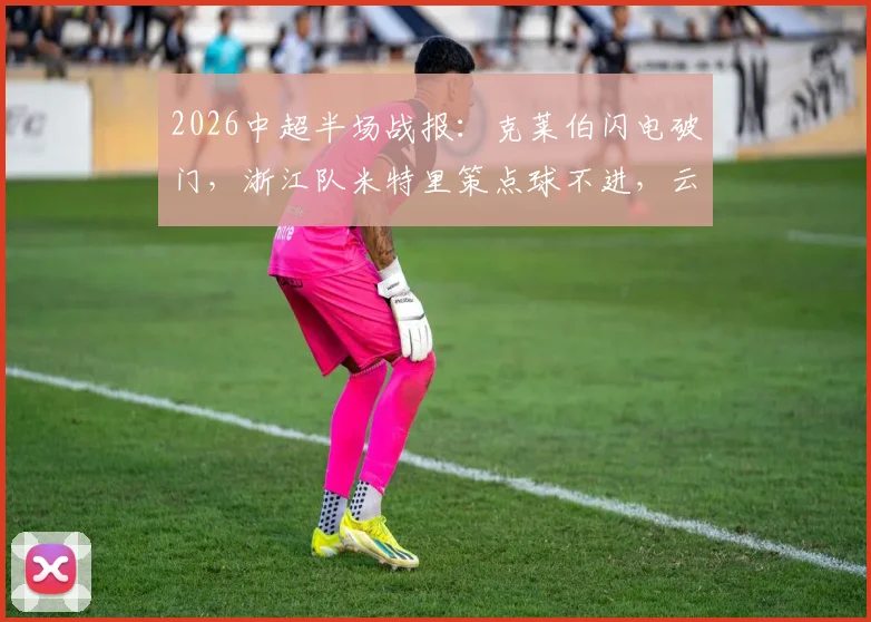 2026中超半场战报：克莱伯闪电破门，浙江队米特里策点球不进，云南玉昆暂时1-0领先