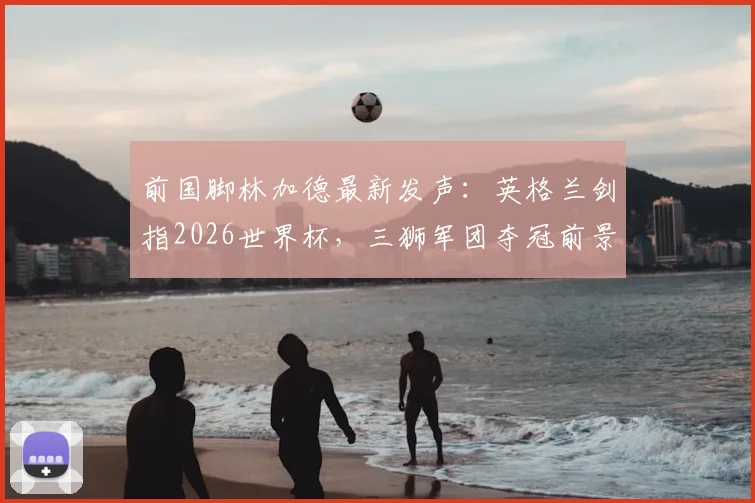前国脚林加德最新发声:英格兰剑指2026世界杯,三狮军团夺冠前景深度剖析