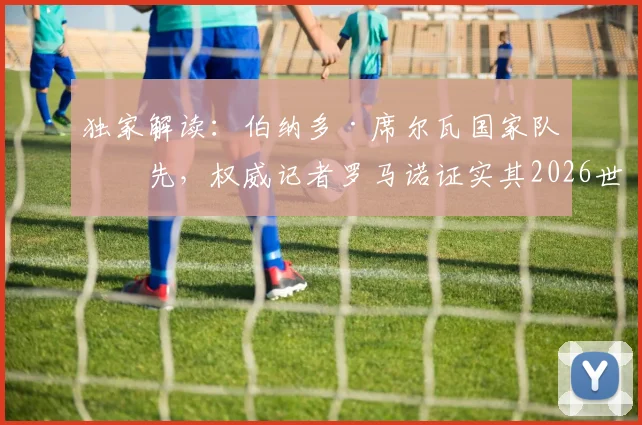 独家解读：伯纳多·席尔瓦国家队优先，权威记者罗马诺证实其2026世界杯后再定俱乐部未来