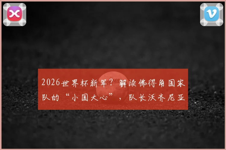2026世界杯新军？解读佛得角国家队的“小国大心”，队长沃齐尼亚专访透露崛起密码
