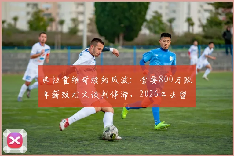 弗拉霍维奇续约风波:索要800万欧年薪致尤文谈判停滞,2026年去留成疑