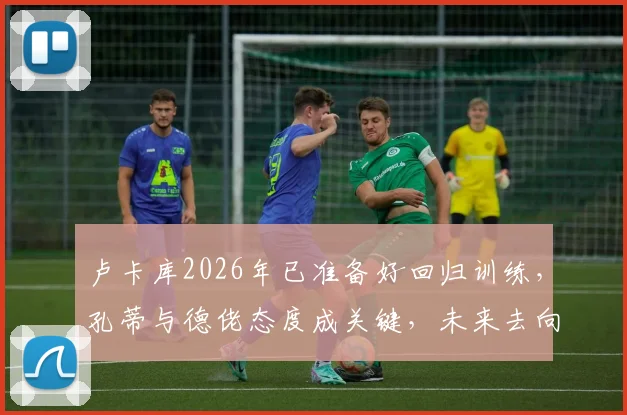 卢卡库2026年已准备好回归训练,孔蒂与德佬态度成关键,未来去向引猜测