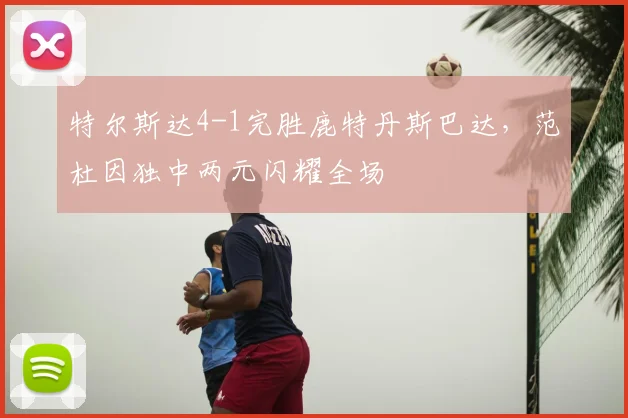 特尔斯达4-1完胜鹿特丹斯巴达,范杜因独中两元闪耀全场