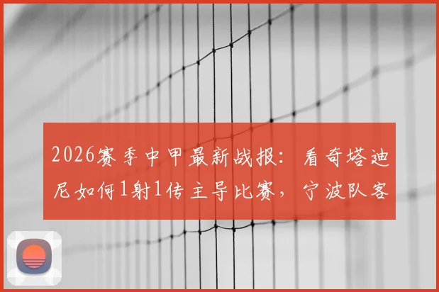 2026赛季中甲最新战报：看奇塔迪尼如何1射1传主导比赛，宁波队客场2-1力克南京城市全回顾