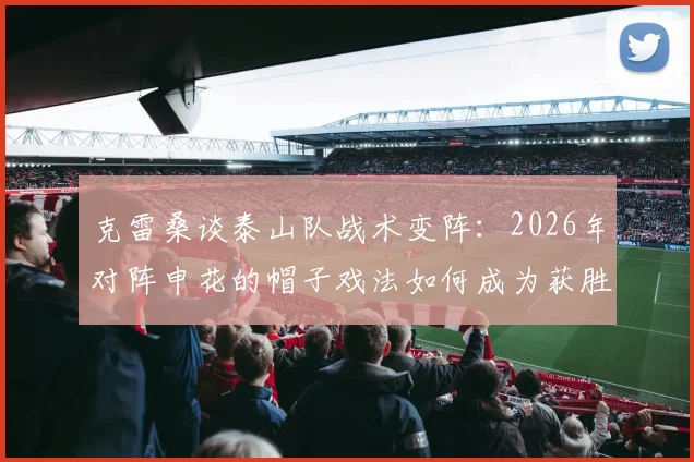 克雷桑谈泰山队战术变阵:2026年对阵申花的帽子戏法如何成为获胜关键?