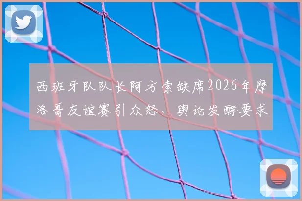 西班牙队队长阿方索缺席2026年摩洛哥友谊赛引众怒，舆论发酵要求剥夺其队长袖标，队内矛盾浮出水面