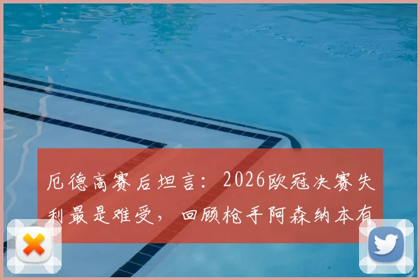 厄德高赛后坦言:2026欧冠决赛失利最是难受,回顾枪手阿森纳本有机会夺冠关键节点