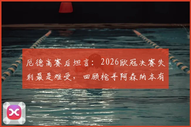 厄德高赛后坦言：2026欧冠决赛失利最是难受，回顾枪手阿森纳本有机会夺冠关键节点
