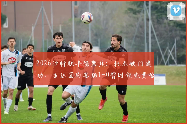 2026沙特联半场聚焦：托尼破门建功，吉达国民客场1-0暂时领先费哈