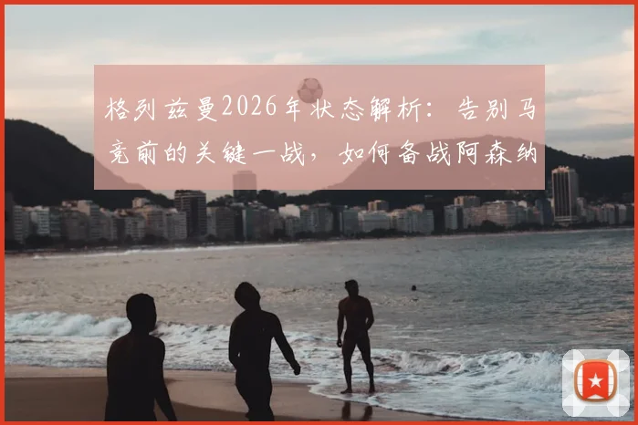 格列兹曼2026年状态解析：告别马竞前的关键一战，如何备战阿森纳引关注