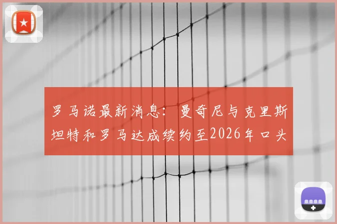 罗马诺最新消息:曼奇尼与克里斯坦特和罗马达成续约至2026年口头协议,两位核心留队前景解析