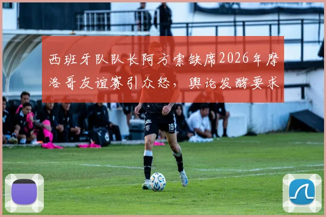 西班牙队队长阿方索缺席2026年摩洛哥友谊赛引众怒，舆论发酵要求剥夺其队长袖标，队内矛盾浮出水面