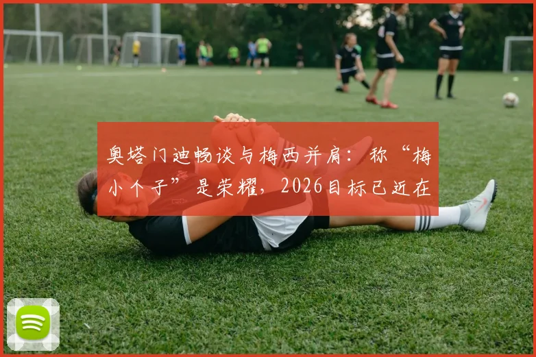 奥塔门迪畅谈与梅西并肩:称“梅小个子”是荣耀,2026目标已近在眼前