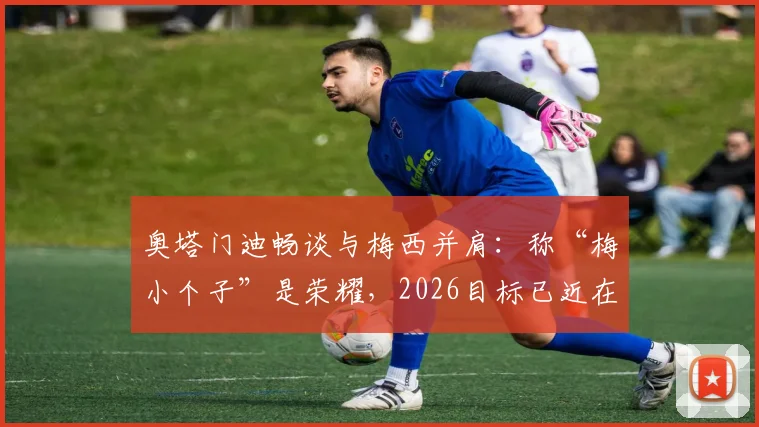 奥塔门迪畅谈与梅西并肩：称“梅小个子”是荣耀，2026目标已近在眼前