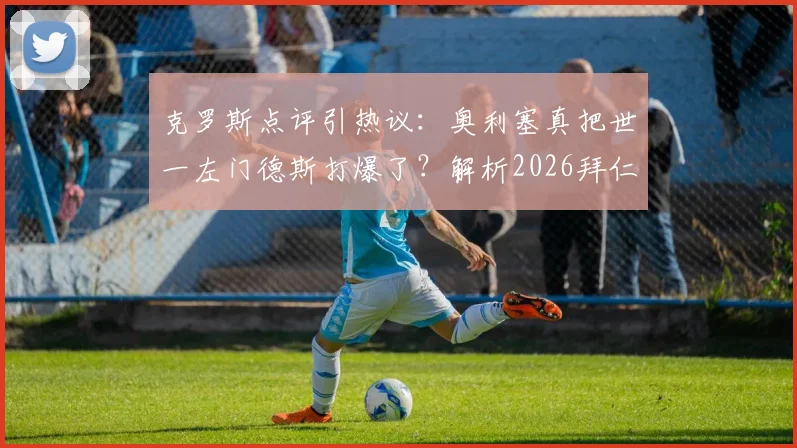 克罗斯点评引热议:奥利塞真把世一左门德斯打爆了?解析2026拜仁次回合体能占优的关键点
