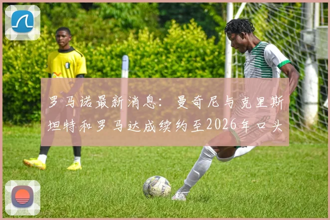 罗马诺最新消息：曼奇尼与克里斯坦特和罗马达成续约至2026年口头协议，两位核心留队前景解析