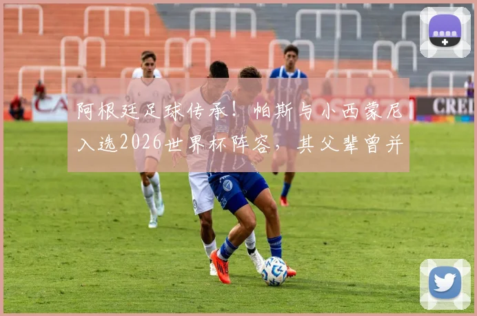 阿根廷足球传承!帕斯与小西蒙尼入选2026世界杯阵容,其父辈曾并肩出征大赛