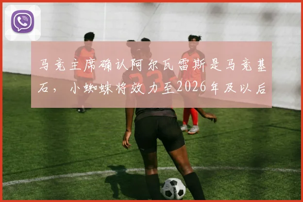马竞主席确认阿尔瓦雷斯是马竞基石，小蜘蛛将效力至2026年及以后未来规划解读