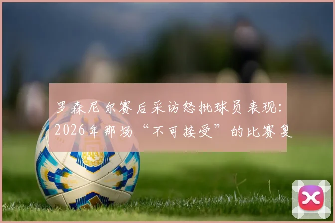 罗森尼尔赛后采访怒批球员表现:2026年那场“不可接受”的比赛复盘与战术反思