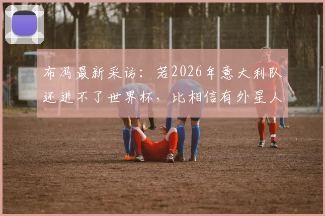 布冯最新采访：若2026年意大利队还进不了世界杯，比相信有外星人更让我感到不可思议