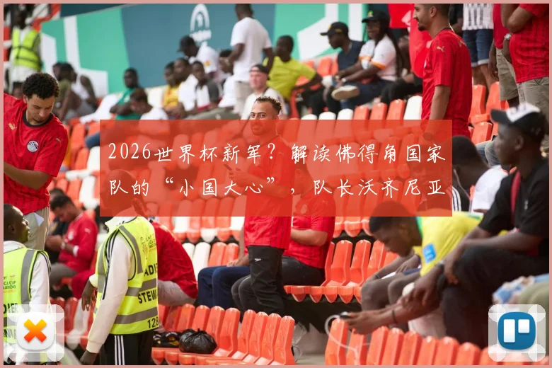 2026世界杯新军?解读佛得角国家队的“小国大心”,队长沃齐尼亚专访透露崛起密码