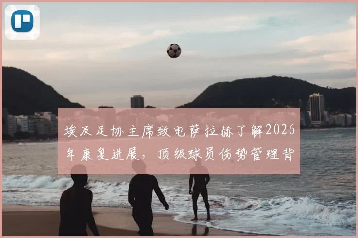 埃及足协主席致电萨拉赫了解2026年康复进展，顶级球员伤势管理背后的国家队支持策略
