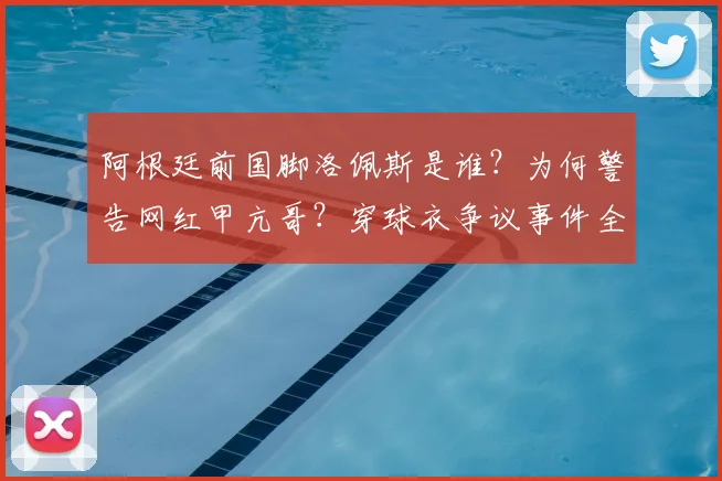 阿根廷前国脚洛佩斯是谁?为何警告网红甲亢哥?穿球衣争议事件全解析
