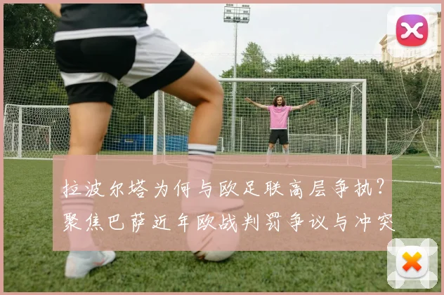 拉波尔塔为何与欧足联高层争执?聚焦巴萨近年欧战判罚争议与冲突后续影响分析