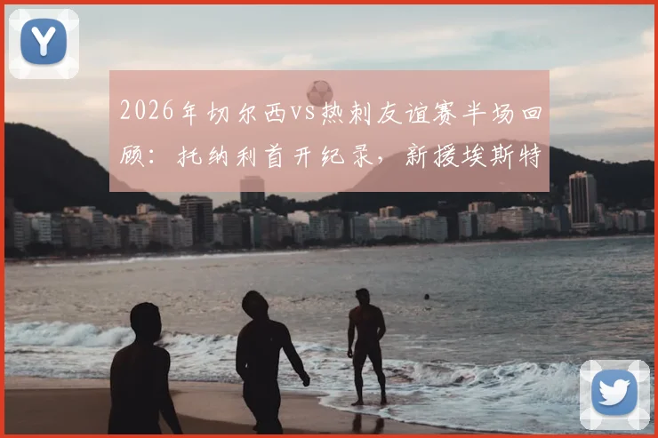 2026年切尔西vs热刺友谊赛半场回顾:托纳利首开纪录,新援埃斯特旺迅速扳平