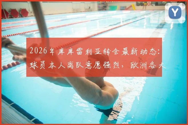 2026年库库雷利亚转会最新动态：球员本人离队意愿强烈，欧洲各大顶级豪门接触时间线梳理