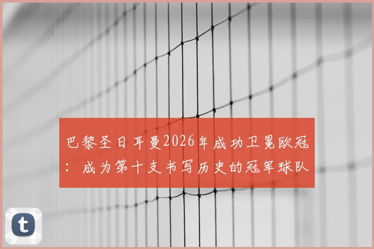 巴黎圣日耳曼2026年成功卫冕欧冠:成为第十支书写历史的冠军球队,详解其卫冕之路与历史意义