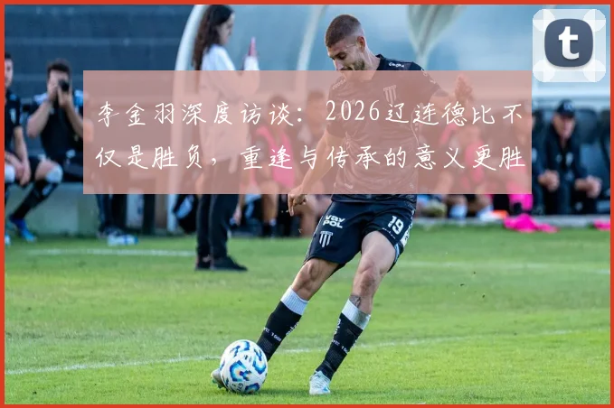 李金羽深度访谈：2026辽连德比不仅是胜负，重逢与传承的意义更胜一筹，辽足球迷必读