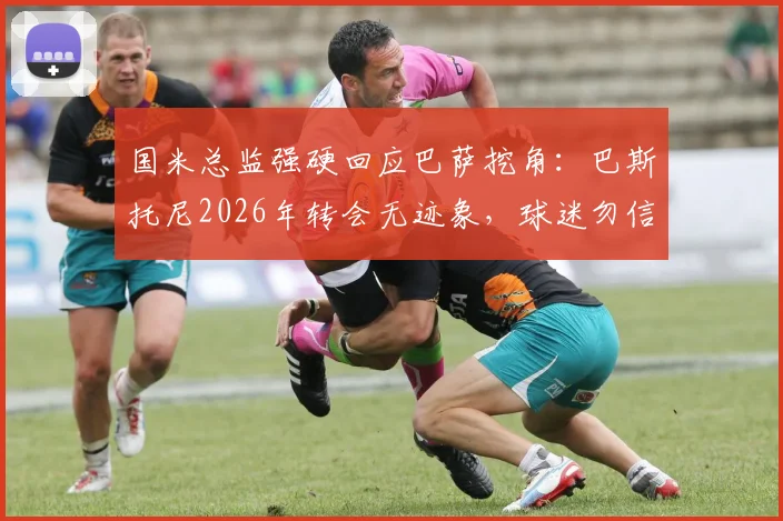 国米总监强硬回应巴萨挖角：巴斯托尼2026年转会无迹象，球迷勿信谣言