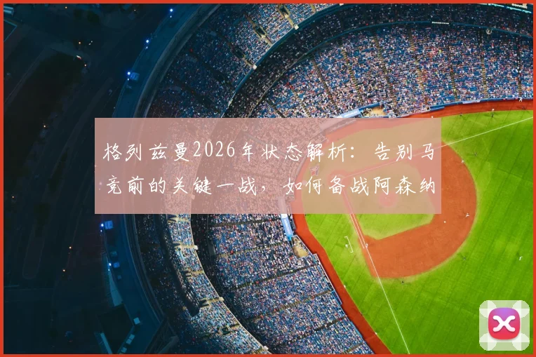 格列兹曼2026年状态解析:告别马竞前的关键一战,如何备战阿森纳引关注