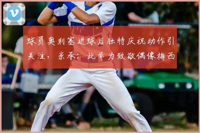 球员奥利塞进球后独特庆祝动作引关注，亲承：此举为致敬偶像梅西