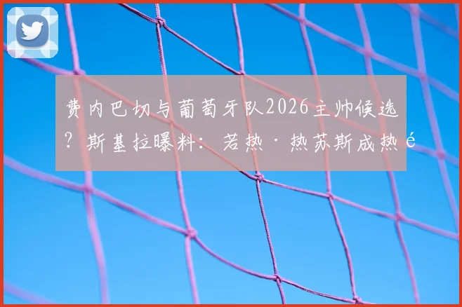 费内巴切与葡萄牙队2026主帅候选？斯基拉曝料：若热·热苏斯成热门目标，执教前景深度分析