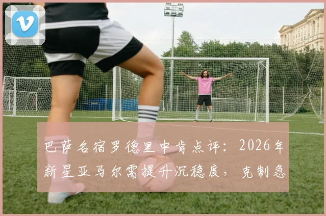 巴萨名宿罗德里中肯点评：2026年新星亚马尔需提升沉稳度，克制急躁表现欲的关键在哪里