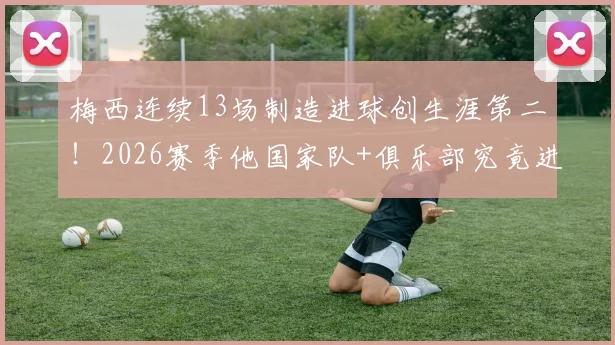 梅西连续13场制造进球创生涯第二!2026赛季他国家队+俱乐部究竟进了多少球?附详细数据拆解