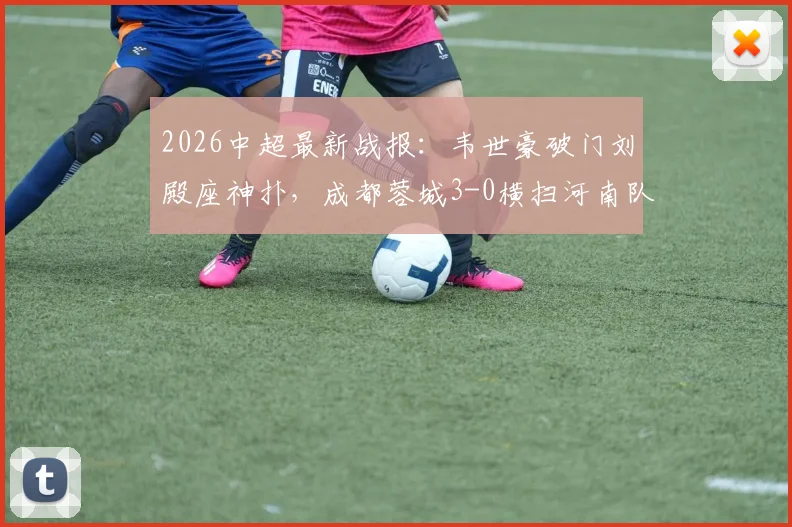 2026中超最新战报:韦世豪破门刘殿座神扑,成都蓉城3-0横扫河南队豪取八连胜,全场技术统计及精彩瞬间回顾