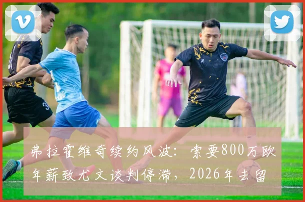弗拉霍维奇续约风波：索要800万欧年薪致尤文谈判停滞，2026年去留成疑