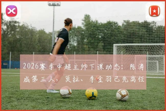 2026赛季中超主帅下课动态：陈涛成第三人，莫拉、李金羽已先离任，三队换帅原因深度梳理