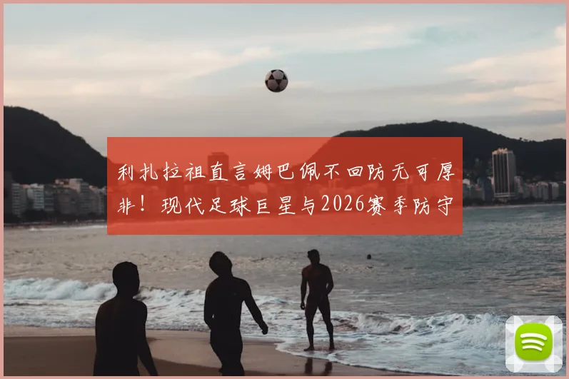 利扎拉祖直言姆巴佩不回防无可厚非!现代足球巨星与2026赛季防守职责深度探讨,看齐梅罗模式