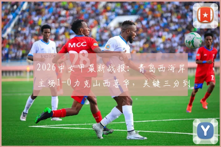 2026中女甲最新战报：青岛西海岸主场1-0力克山西喜华，关键三分到手，附实时积分榜查询指南